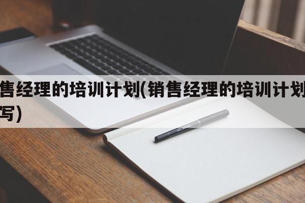 销售经理的培训计划(销售经理的培训计划怎么写)